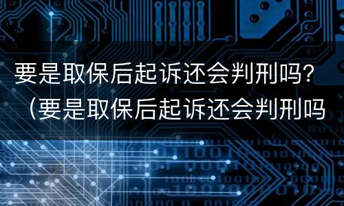 要是取保后起诉还会判刑吗？（要是取保后起诉还会判刑吗知乎）