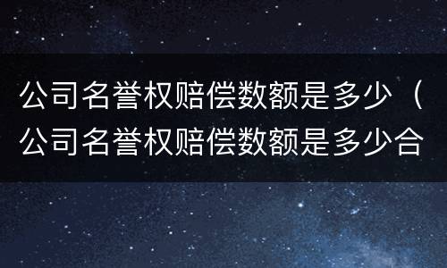 公司名誉权赔偿数额是多少（公司名誉权赔偿数额是多少合理）