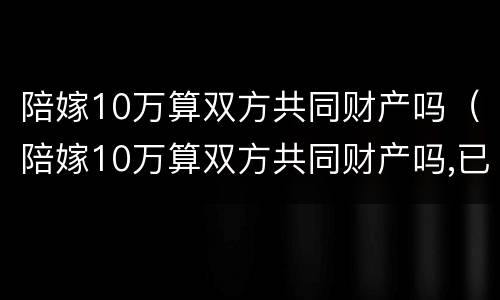 陪嫁10万算双方共同财产吗（陪嫁10万算双方共同财产吗,已经花了需要还吗）