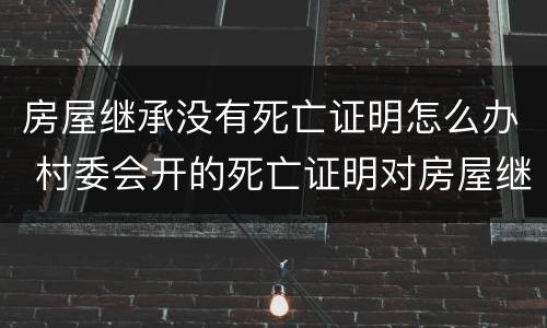 房屋继承没有死亡证明怎么办 村委会开的死亡证明对房屋继承有效吗