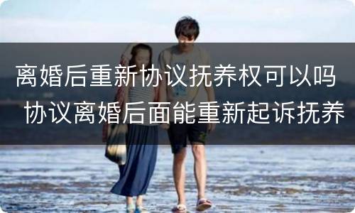 离婚后重新协议抚养权可以吗 协议离婚后面能重新起诉抚养权