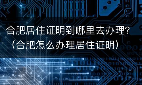 合肥居住证明到哪里去办理？（合肥怎么办理居住证明）