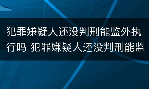 犯罪嫌疑人还没判刑能监外执行吗 犯罪嫌疑人还没判刑能监外执行吗怎么办