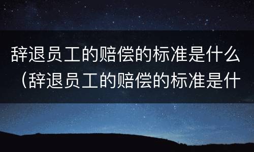 辞退员工的赔偿的标准是什么（辞退员工的赔偿的标准是什么意思）