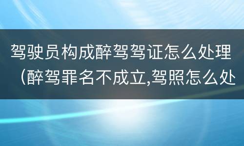 驾驶员构成醉驾驾证怎么处理（醉驾罪名不成立,驾照怎么处理）