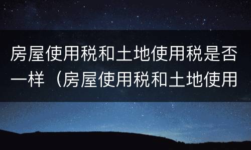 房屋使用税和土地使用税是否一样（房屋使用税和土地使用税是否一样呢）