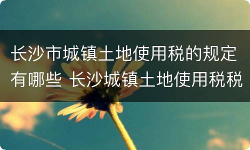 长沙市城镇土地使用税的规定有哪些 长沙城镇土地使用税税率