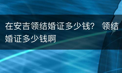 在安吉领结婚证多少钱？ 领结婚证多少钱啊