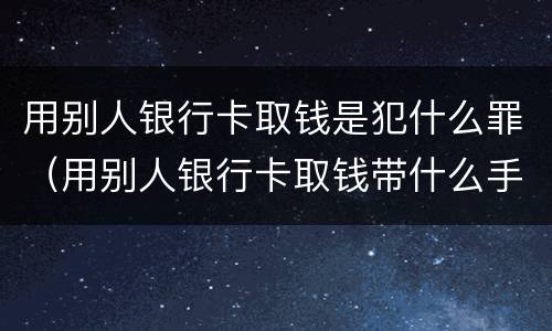 用别人银行卡取钱是犯什么罪（用别人银行卡取钱带什么手续）