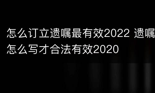 怎么订立遗嘱最有效2022 遗嘱怎么写才合法有效2020