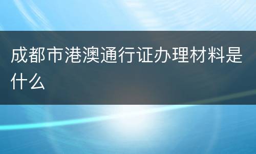 成都市港澳通行证办理材料是什么