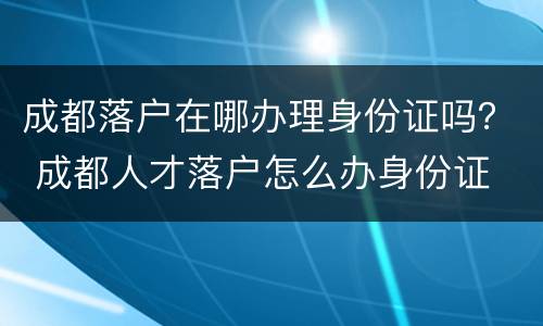 成都落户在哪办理身份证吗？ 成都人才落户怎么办身份证