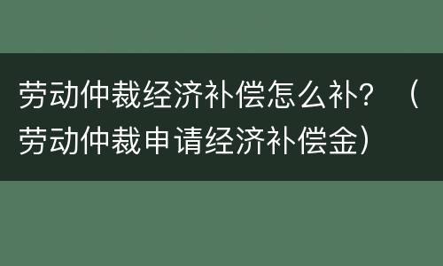 劳动仲裁经济补偿怎么补？（劳动仲裁申请经济补偿金）