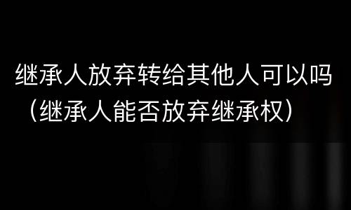 继承人放弃转给其他人可以吗（继承人能否放弃继承权）