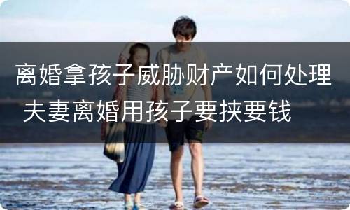 离婚拿孩子威胁财产如何处理 夫妻离婚用孩子要挟要钱