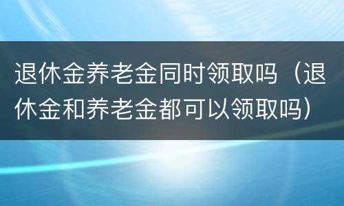 退休金养老金同时领取吗（退休金和养老金都可以领取吗）