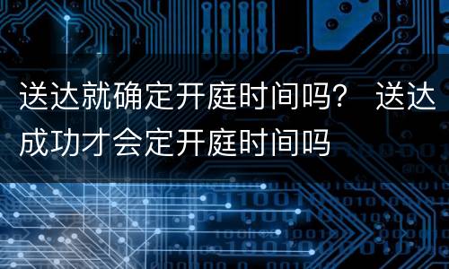 送达就确定开庭时间吗？ 送达成功才会定开庭时间吗