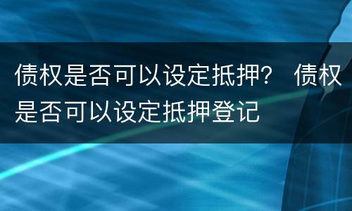 债权是否可以设定抵押？ 债权是否可以设定抵押登记