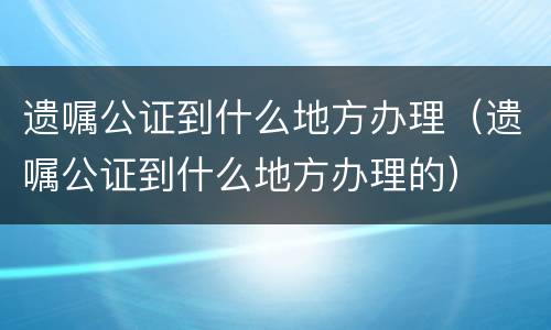 遗嘱公证到什么地方办理（遗嘱公证到什么地方办理的）