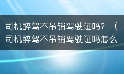 司机醉驾不吊销驾驶证吗？（司机醉驾不吊销驾驶证吗怎么处理）