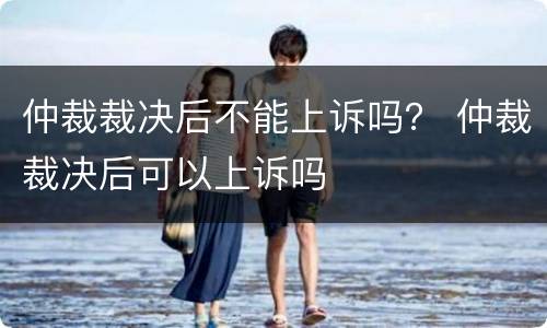 仲裁裁决后不能上诉吗？ 仲裁裁决后可以上诉吗