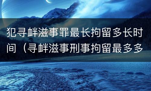 犯寻衅滋事罪最长拘留多长时间（寻衅滋事刑事拘留最多多少天）