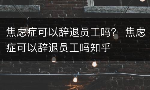 焦虑症可以辞退员工吗？ 焦虑症可以辞退员工吗知乎