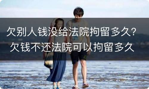 欠别人钱没给法院拘留多久？ 欠钱不还法院可以拘留多久