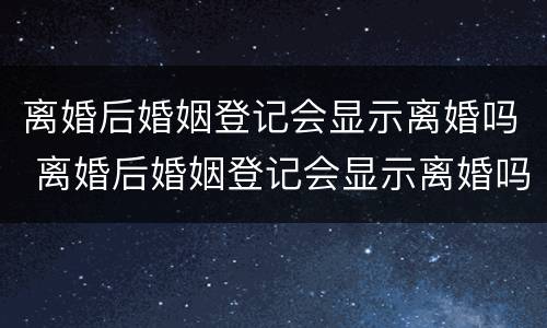 离婚后婚姻登记会显示离婚吗 离婚后婚姻登记会显示离婚吗是真的吗