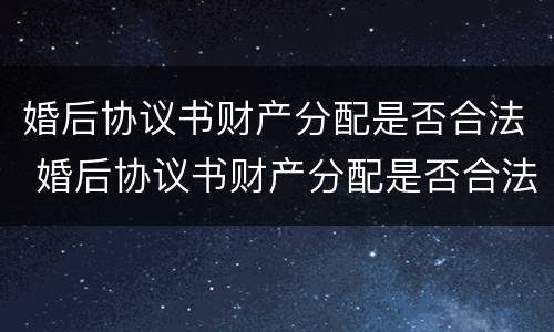 婚后协议书财产分配是否合法 婚后协议书财产分配是否合法有效