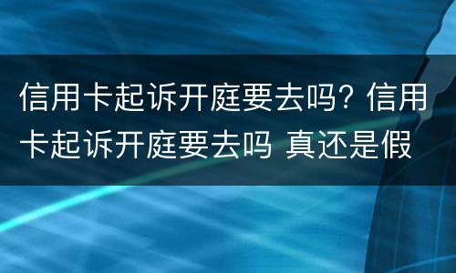 信用卡起诉开庭要去吗? 信用卡起诉开庭要去吗 真还是假