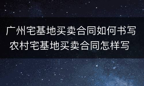 广州宅基地买卖合同如何书写 农村宅基地买卖合同怎样写