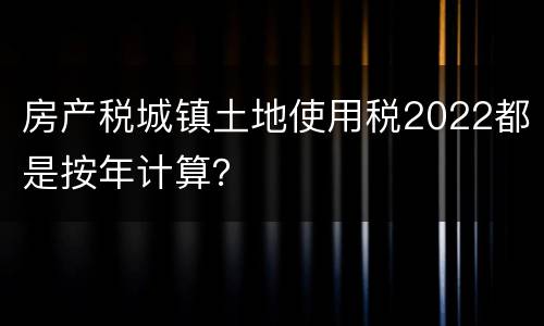 房产税城镇土地使用税2022都是按年计算？