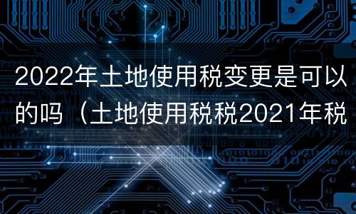 2022年土地使用税变更是可以的吗（土地使用税税2021年税率）