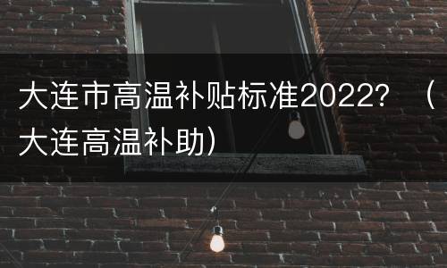 大连市高温补贴标准2022？（大连高温补助）