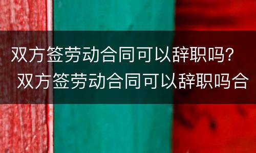 双方签劳动合同可以辞职吗？ 双方签劳动合同可以辞职吗合法吗