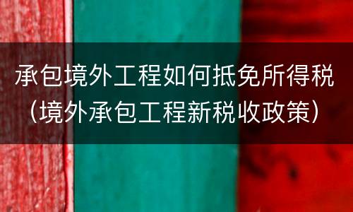 承包境外工程如何抵免所得税（境外承包工程新税收政策）