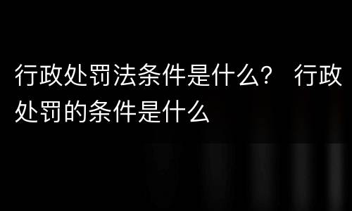 行政处罚法条件是什么？ 行政处罚的条件是什么