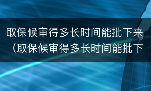 取保候审得多长时间能批下来（取保候审得多长时间能批下来呢）