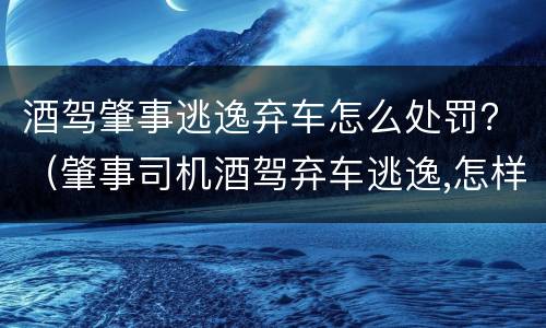 酒驾肇事逃逸弃车怎么处罚？（肇事司机酒驾弃车逃逸,怎样认定酒驾）