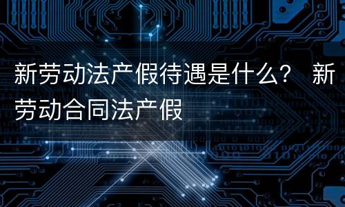 新劳动法产假待遇是什么？ 新劳动合同法产假