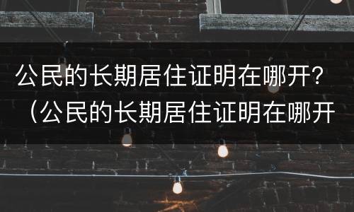 公民的长期居住证明在哪开？（公民的长期居住证明在哪开的）