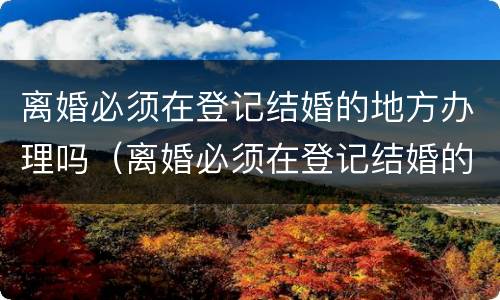 离婚必须在登记结婚的地方办理吗（离婚必须在登记结婚的地方办理吗北京）