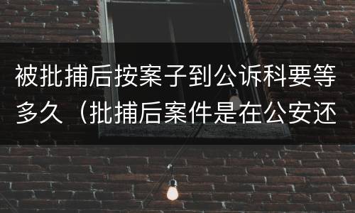 被批捕后按案子到公诉科要等多久（批捕后案件是在公安还是在检查院）