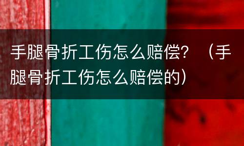 手腿骨折工伤怎么赔偿？（手腿骨折工伤怎么赔偿的）