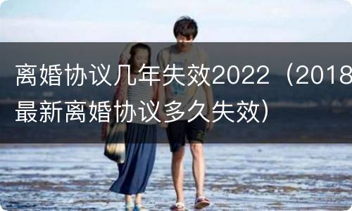 离婚协议几年失效2022（2018最新离婚协议多久失效）