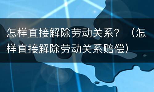 怎样直接解除劳动关系？（怎样直接解除劳动关系赔偿）