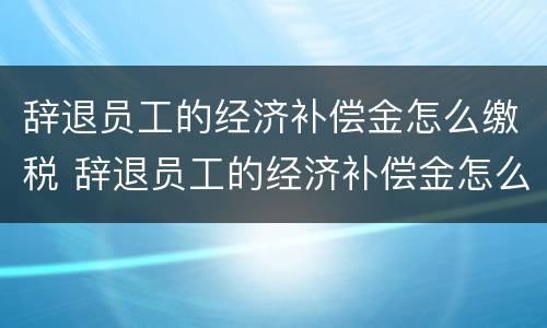 辞退员工的经济补偿金怎么缴税 辞退员工的经济补偿金怎么缴税的