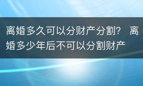 离婚多久可以分财产分割？ 离婚多少年后不可以分割财产