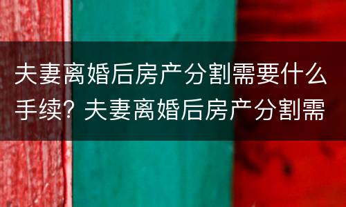 夫妻离婚后房产分割需要什么手续? 夫妻离婚后房产分割需要什么手续和证件